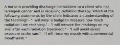 A nurse is providing discharge instructions to a client who has laryngeal cancer and is receiving radiation therapy. Which of the following statements by the client indicates an understanding of the teaching? - "I will wear a badge to measure how much radiation I am receiving." - "I will remove the markings on my skin after each radiation treatment." - "I will avoid direct exposure to the sun." - "I will rinse my mouth with a commercial mouthwash."