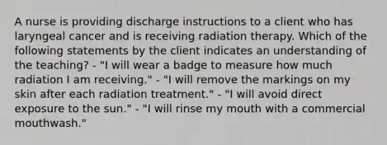 A nurse is providing discharge instructions to a client who has laryngeal cancer and is receiving radiation therapy. Which of the following statements by the client indicates an understanding of the teaching? - "I will wear a badge to measure how much radiation I am receiving." - "I will remove the markings on my skin after each radiation treatment." - "I will avoid direct exposure to the sun." - "I will rinse my mouth with a commercial mouthwash."