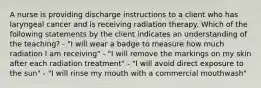 A nurse is providing discharge instructions to a client who has laryngeal cancer and is receiving radiation therapy. Which of the following statements by the client indicates an understanding of the teaching? - "I will wear a badge to measure how much radiation I am receiving" - "I will remove the markings on my skin after each radiation treatment" - "I will avoid direct exposure to the sun" - "I will rinse my mouth with a commercial mouthwash"