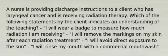 A nurse is providing discharge instructions to a client who has laryngeal cancer and is receiving radiation therapy. Which of the following statements by the client indicates an understanding of the teaching? - "I will wear a badge to measure how much radiation I am receiving" - "I will remove the markings on my skin after each radiation treatment" - "I will avoid direct exposure to the sun" - "I will rinse my mouth with a commercial mouthwash"