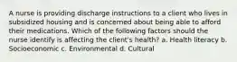 A nurse is providing discharge instructions to a client who lives in subsidized housing and is concerned about being able to afford their medications. Which of the following factors should the nurse identify is affecting the client's health? a. Health literacy b. Socioeconomic c. Environmental d. Cultural