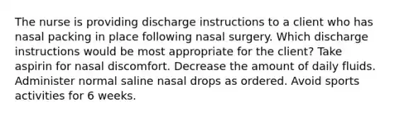 The nurse is providing discharge instructions to a client who has nasal packing in place following nasal surgery. Which discharge instructions would be most appropriate for the client? Take aspirin for nasal discomfort. Decrease the amount of daily fluids. Administer normal saline nasal drops as ordered. Avoid sports activities for 6 weeks.