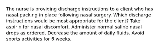 The nurse is providing discharge instructions to a client who has nasal packing in place following nasal surgery. Which discharge instructions would be most appropriate for the client? Take aspirin for nasal discomfort. Administer normal saline nasal drops as ordered. Decrease the amount of daily fluids. Avoid sports activities for 6 weeks.