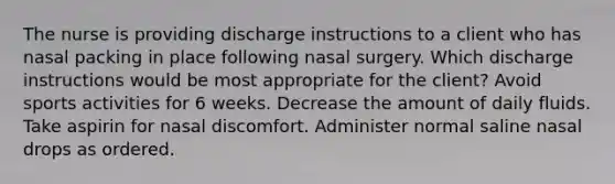 The nurse is providing discharge instructions to a client who has nasal packing in place following nasal surgery. Which discharge instructions would be most appropriate for the client? Avoid sports activities for 6 weeks. Decrease the amount of daily fluids. Take aspirin for nasal discomfort. Administer normal saline nasal drops as ordered.