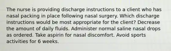 The nurse is providing discharge instructions to a client who has nasal packing in place following nasal surgery. Which discharge instructions would be most appropriate for the client? Decrease the amount of daily fluids. Administer normal saline nasal drops as ordered. Take aspirin for nasal discomfort. Avoid sports activities for 6 weeks.