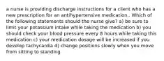 a nurse is providing discharge instructions for a client who has a new prescription for an antihypertensive medication,. Which of the following statements should the nurse give? a) be sure to limit your potassium intake while taking the medication b) you should check your blood pressure every 8 hours while taking this medication c) your medication dosage will be increased if you develop tachycardia d) change positions slowly when you move from sitting to standing