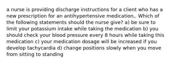 a nurse is providing discharge instructions for a client who has a new prescription for an antihypertensive medication,. Which of the following statements should the nurse give? a) be sure to limit your potassium intake while taking the medication b) you should check your blood pressure every 8 hours while taking this medication c) your medication dosage will be increased if you develop tachycardia d) change positions slowly when you move from sitting to standing