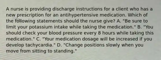 A nurse is providing discharge instructions for a client who has a new prescription for an antihypertensive medication. Which of the following statements should the nurse give? A. "Be sure to limit your potassium intake while taking the medication." B. "You should check your blood pressure every 8 hours while taking this medication." C. "Your medication dosage will be increased if you develop tachycardia." D. "Change positions slowly when you move from sitting to standing."