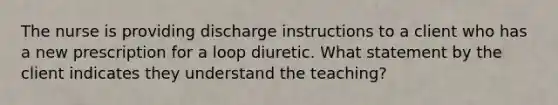 The nurse is providing discharge instructions to a client who has a new prescription for a loop diuretic. What statement by the client indicates they understand the teaching?