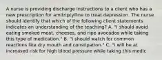 A nurse is providing discharge instructions to a client who has a new prescription for amitriptylline to treat depression. The nurse should identify that which of the following client statements indicates an understanding of the teaching? A. "I should avoid eating smoked meat, cheeses, and ripe avocados while taking this type of medication." B. "I should watch for common reactions like dry mouth and constipation." C. "I will be at increased risk for high blood pressure while taking this medic