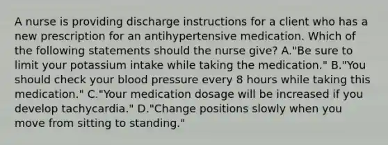 A nurse is providing discharge instructions for a client who has a new prescription for an antihypertensive medication. Which of the following statements should the nurse give? A."Be sure to limit your potassium intake while taking the medication." B."You should check your blood pressure every 8 hours while taking this medication." C."Your medication dosage will be increased if you develop tachycardia." D."Change positions slowly when you move from sitting to standing."