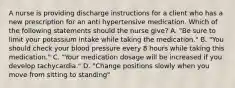 A nurse is providing discharge instructions for a client who has a new prescription for an anti hypertensive medication. Which of the following statements should the nurse give? A. "Be sure to limit your potassium intake while taking the medication." B. "You should check your blood pressure every 8 hours while taking this medication." C. "Your medication dosage will be increased if you develop tachycardia." D. "Change positions slowly when you move from sitting to standing"