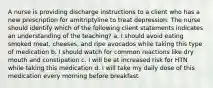 A nurse is providing discharge instructions to a client who has a new prescription for amitriptyline to treat depression. The nurse should identify which of the following client statements indicates an understanding of the teaching? a. I should avoid eating smoked meat, cheeses, and ripe avocados while taking this type of medication b. I should watch for common reactions like dry mouth and constipation c. I will be at increased risk for HTN while taking this medication d. I will take my daily dose of this medication every morning before breakfast