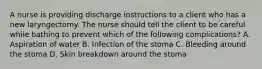 A nurse is providing discharge instructions to a client who has a new laryngectomy. The nurse should tell the client to be careful while bathing to prevent which of the following complications? A. Aspiration of water B. Infection of the stoma C. Bleeding around the stoma D. Skin breakdown around the stoma