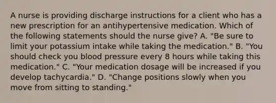 A nurse is providing discharge instructions for a client who has a new prescription for an antihypertensive medication. Which of the following statements should the nurse give? A. "Be sure to limit your potassium intake while taking the medication." B. "You should check you blood pressure every 8 hours while taking this medication." C. "Your medication dosage will be increased if you develop tachycardia." D. "Change positions slowly when you move from sitting to standing."