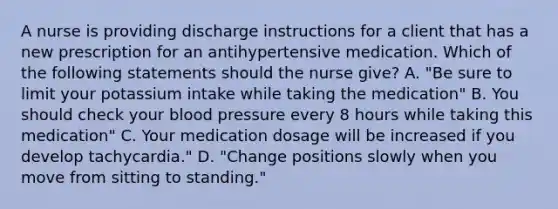 A nurse is providing discharge instructions for a client that has a new prescription for an antihypertensive medication. Which of the following statements should the nurse give? A. "Be sure to limit your potassium intake while taking the medication" B. You should check your blood pressure every 8 hours while taking this medication" C. Your medication dosage will be increased if you develop tachycardia." D. "Change positions slowly when you move from sitting to standing."