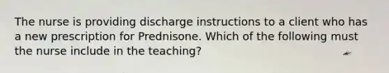 The nurse is providing discharge instructions to a client who has a new prescription for Prednisone. Which of the following must the nurse include in the teaching?