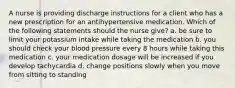 A nurse is providing discharge instructions for a client who has a new prescription for an antihypertensive medication. Which of the following statements should the nurse give? a. be sure to limit your potassium intake while taking the medication b. you should check your blood pressure every 8 hours while taking this medication c. your medication dosage will be increased if you develop tachycardia d. change positions slowly when you move from sitting to standing