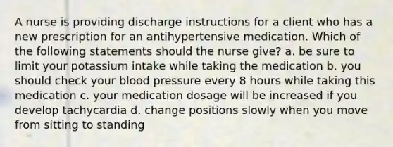 A nurse is providing discharge instructions for a client who has a new prescription for an antihypertensive medication. Which of the following statements should the nurse give? a. be sure to limit your potassium intake while taking the medication b. you should check your blood pressure every 8 hours while taking this medication c. your medication dosage will be increased if you develop tachycardia d. change positions slowly when you move from sitting to standing