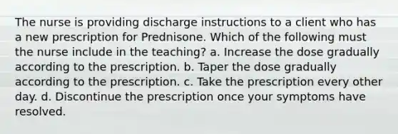 The nurse is providing discharge instructions to a client who has a new prescription for Prednisone. Which of the following must the nurse include in the teaching? a. Increase the dose gradually according to the prescription. b. Taper the dose gradually according to the prescription. c. Take the prescription every other day. d. Discontinue the prescription once your symptoms have resolved.