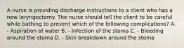 A nurse is providing discharge instructions to a client who has a new laryngectomy. The nurse should tell the client to be careful while bathing to prevent which of the following complications? A. - Aspiration of water B. - Infection of the stoma C. - Bleeding around the stoma D. - Skin breakdown around the stoma