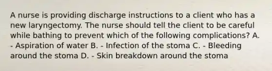 A nurse is providing discharge instructions to a client who has a new laryngectomy. The nurse should tell the client to be careful while bathing to prevent which of the following complications? A. - Aspiration of water B. - Infection of the stoma C. - Bleeding around the stoma D. - Skin breakdown around the stoma