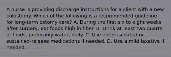 A nurse is providing discharge instructions for a client with a new colostomy. Which of the following is a recommended guideline for long-term ostomy care? A. During the first six to eight weeks after surgery, eat foods high in fiber. B. Drink at least two quarts of fluids, preferably water, daily. C. Use enteric-coated or sustained-release medications if needed. D. Use a mild laxative if needed.