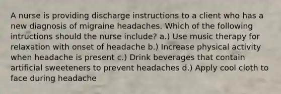 A nurse is providing discharge instructions to a client who has a new diagnosis of migraine headaches. Which of the following intructions should the nurse include? a.) Use music therapy for relaxation with onset of headache b.) Increase physical activity when headache is present c.) Drink beverages that contain artificial sweeteners to prevent headaches d.) Apply cool cloth to face during headache