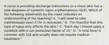 A nurse is providing discharge instructions to a client who has a new diagnosis of systemic lupus erythematosus (SLE). Which of the following statements by the client indicates an understanding of the teaching? A. "I will need to take methotrexate even if I'm in remission." B. "I'm thankful that this type of lupus only affects the skin." C. "Each day I should apply a sunblock with a sun protection factor of 15." D. "A mild fever is common with SLE and usually does not require medical treatment."