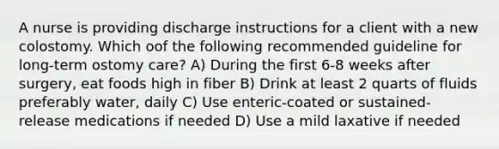 A nurse is providing discharge instructions for a client with a new colostomy. Which oof the following recommended guideline for long-term ostomy care? A) During the first 6-8 weeks after surgery, eat foods high in fiber B) Drink at least 2 quarts of fluids preferably water, daily C) Use enteric-coated or sustained-release medications if needed D) Use a mild laxative if needed