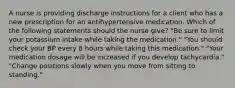 A nurse is providing discharge instructions for a client who has a new prescription for an antihypertensive medication. Which of the following statements should the nurse give? "Be sure to limit your potassium intake while taking the medication." "You should check your BP every 8 hours while taking this medication." "Your medication dosage will be increased if you develop tachycardia." "Change positions slowly when you move from sitting to standing."