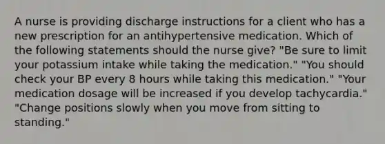 A nurse is providing discharge instructions for a client who has a new prescription for an antihypertensive medication. Which of the following statements should the nurse give? "Be sure to limit your potassium intake while taking the medication." "You should check your BP every 8 hours while taking this medication." "Your medication dosage will be increased if you develop tachycardia." "Change positions slowly when you move from sitting to standing."