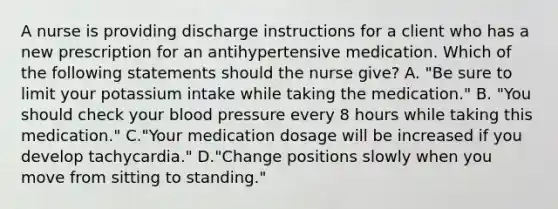 A nurse is providing discharge instructions for a client who has a new prescription for an antihypertensive medication. Which of the following statements should the nurse give? A. "Be sure to limit your potassium intake while taking the medication." B. "You should check your blood pressure every 8 hours while taking this medication." C."Your medication dosage will be increased if you develop tachycardia." D."Change positions slowly when you move from sitting to standing."