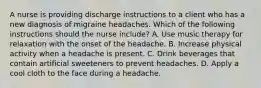 A nurse is providing discharge instructions to a client who has a new diagnosis of migraine headaches. Which of the following instructions should the nurse include? A. Use music therapy for relaxation with the onset of the headache. B. Increase physical activity when a headache is present. C. Drink beverages that contain artificial sweeteners to prevent headaches. D. Apply a cool cloth to the face during a headache.