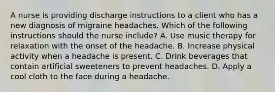 A nurse is providing discharge instructions to a client who has a new diagnosis of migraine headaches. Which of the following instructions should the nurse include? A. Use music therapy for relaxation with the onset of the headache. B. Increase physical activity when a headache is present. C. Drink beverages that contain artificial sweeteners to prevent headaches. D. Apply a cool cloth to the face during a headache.