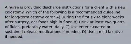 A nurse is providing discharge instructions for a client with a new colostomy. Which of the following is a recommended guideline for long-term ostomy care? A) During the first six to eight weeks after surgery, eat foods high in fiber. B) Drink at least two quarts of fluids, preferably water, daily. C) Use enteric-coated or sustained-release medications if needed. D) Use a mild laxative if needed.