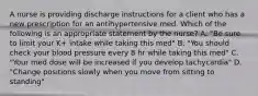 A nurse is providing discharge instructions for a client who has a new prescription for an antihypertensive med. Which of the following is an appropriate statement by the nurse? A. "Be sure to limit your K+ intake while taking this med" B. "You should check your blood pressure every 8 hr while taking this med" C. "Your med dose will be increased if you develop tachycardia" D. "Change positions slowly when you move from sitting to standing"