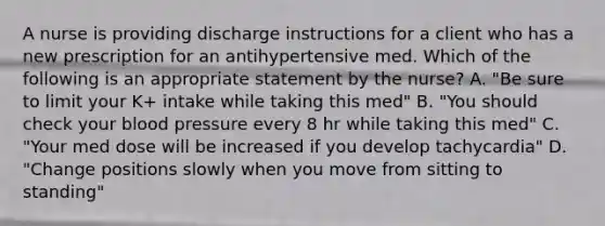 A nurse is providing discharge instructions for a client who has a new prescription for an antihypertensive med. Which of the following is an appropriate statement by the nurse? A. "Be sure to limit your K+ intake while taking this med" B. "You should check your blood pressure every 8 hr while taking this med" C. "Your med dose will be increased if you develop tachycardia" D. "Change positions slowly when you move from sitting to standing"