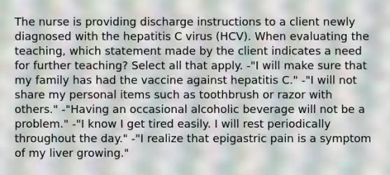 The nurse is providing discharge instructions to a client newly diagnosed with the hepatitis C virus (HCV). When evaluating the teaching, which statement made by the client indicates a need for further teaching? Select all that apply. -"I will make sure that my family has had the vaccine against hepatitis C." -"I will not share my personal items such as toothbrush or razor with others." -"Having an occasional alcoholic beverage will not be a problem." -"I know I get tired easily. I will rest periodically throughout the day." -"I realize that epigastric pain is a symptom of my liver growing."