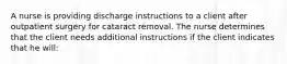 A nurse is providing discharge instructions to a client after outpatient surgery for cataract removal. The nurse determines that the client needs additional instructions if the client indicates that he will: