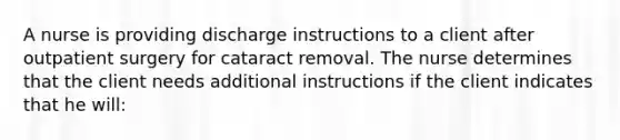 A nurse is providing discharge instructions to a client after outpatient surgery for cataract removal. The nurse determines that the client needs additional instructions if the client indicates that he will: