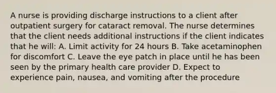 A nurse is providing discharge instructions to a client after outpatient surgery for cataract removal. The nurse determines that the client needs additional instructions if the client indicates that he will: A. Limit activity for 24 hours B. Take acetaminophen for discomfort C. Leave the eye patch in place until he has been seen by the primary health care provider D. Expect to experience pain, nausea, and vomiting after the procedure