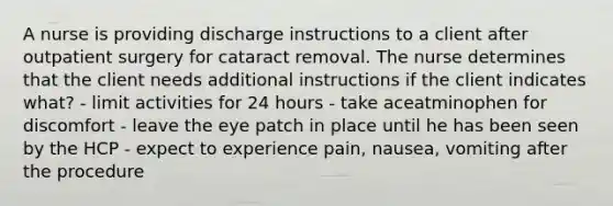 A nurse is providing discharge instructions to a client after outpatient surgery for cataract removal. The nurse determines that the client needs additional instructions if the client indicates what? - limit activities for 24 hours - take aceatminophen for discomfort - leave the eye patch in place until he has been seen by the HCP - expect to experience pain, nausea, vomiting after the procedure