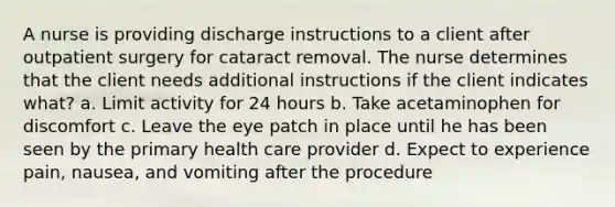 A nurse is providing discharge instructions to a client after outpatient surgery for cataract removal. The nurse determines that the client needs additional instructions if the client indicates what? a. Limit activity for 24 hours b. Take acetaminophen for discomfort c. Leave the eye patch in place until he has been seen by the primary health care provider d. Expect to experience pain, nausea, and vomiting after the procedure