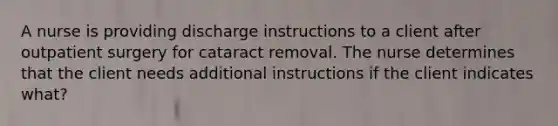 A nurse is providing discharge instructions to a client after outpatient surgery for cataract removal. The nurse determines that the client needs additional instructions if the client indicates what?