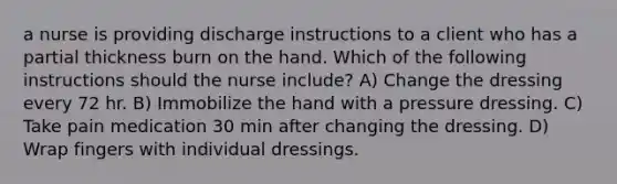 a nurse is providing discharge instructions to a client who has a partial thickness burn on the hand. Which of the following instructions should the nurse include? A) Change the dressing every 72 hr. B) Immobilize the hand with a pressure dressing. C) Take pain medication 30 min after changing the dressing. D) Wrap fingers with individual dressings.