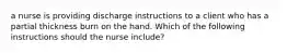 a nurse is providing discharge instructions to a client who has a partial thickness burn on the hand. Which of the following instructions should the nurse include?