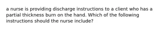 a nurse is providing discharge instructions to a client who has a partial thickness burn on the hand. Which of the following instructions should the nurse include?