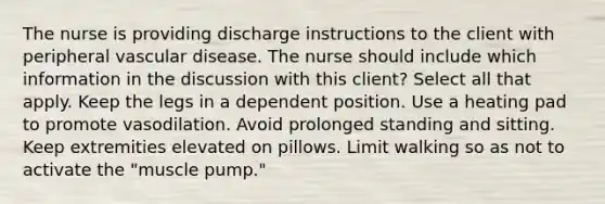 The nurse is providing discharge instructions to the client with peripheral vascular disease. The nurse should include which information in the discussion with this client? Select all that apply. Keep the legs in a dependent position. Use a heating pad to promote vasodilation. Avoid prolonged standing and sitting. Keep extremities elevated on pillows. Limit walking so as not to activate the "muscle pump."