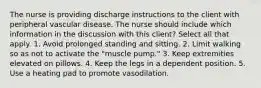 The nurse is providing discharge instructions to the client with peripheral vascular disease. The nurse should include which information in the discussion with this client? Select all that apply. 1. Avoid prolonged standing and sitting. 2. Limit walking so as not to activate the "muscle pump." 3. Keep extremities elevated on pillows. 4. Keep the legs in a dependent position. 5. Use a heating pad to promote vasodilation.